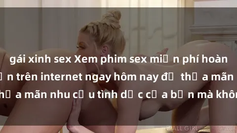 gái xinh sex Xem phim sex miễn phí hoàn toàn không giới hạn trên internet ngay hôm nay để thỏa mãn nhu cầu tình dục của bạn mà không tốn chi phí.