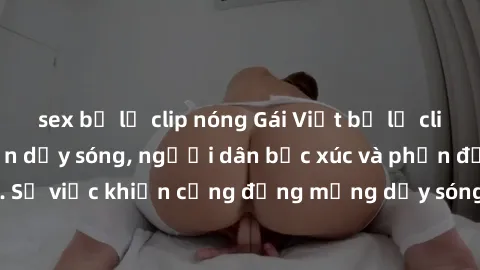 sex bị lộ clip nóng Gái Việt bị lộ clip sex khiến dư luận dậy sóng, người dân bức xúc và phản đối gay gắt. Sự việc khiến cộng đồng mạng dậy sóng và yêu cầu xử lý nghiêm ngặt.