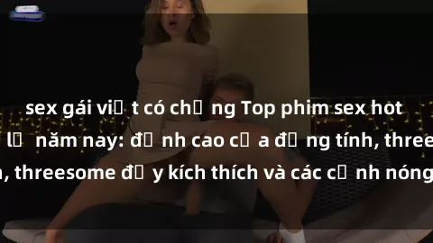 sex gái việt có chồng Top phim sex hot nhất không thể bỏ lỡ năm nay: đỉnh cao của đồng tính, threesome đầy kích thích và các cảnh nóng đang gây sốt!
