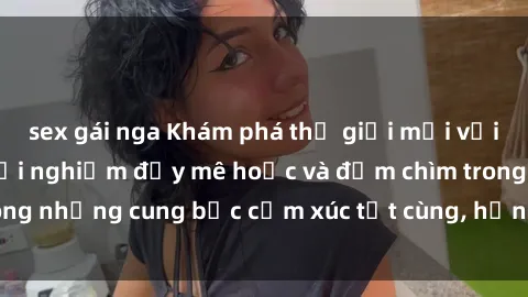 sex gái nga Khám phá thế giới mới với sex người lớn: trải nghiệm đầy mê hoặc và đắm chìm trong những cung bậc cảm xúc tột cùng, hứng khởi và cuốn hút.