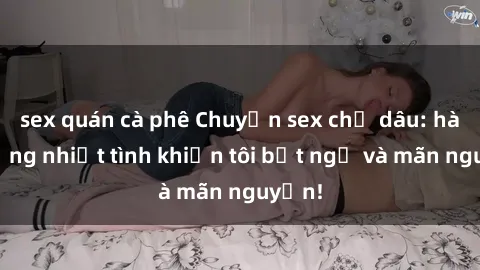 sex quán cà phê Chuyện sex chị dâu: hành động nhiệt tình khiến tôi bất ngờ và mãn nguyện!